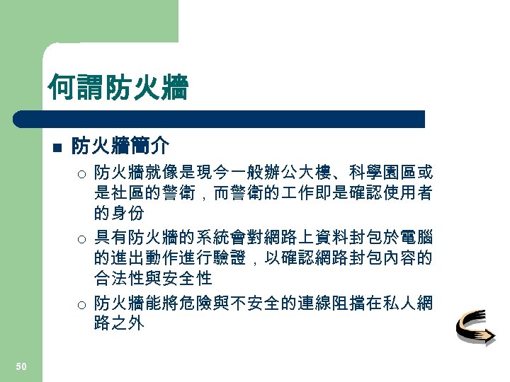 何謂防火牆 n 防火牆簡介 ¡ ¡ ¡ 50 防火牆就像是現今一般辦公大樓、科學園區或 是社區的警衛，而警衛的 作即是確認使用者 的身份 具有防火牆的系統會對網路上資料封包於電腦 的進出動作進行驗證，以確認網路封包內容的 合法性與安全性