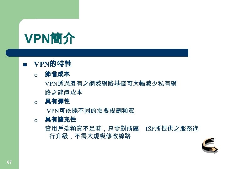 VPN簡介 n VPN的特性 ¡ ¡ ¡ 67 節省成本 VPN透過既有之網際網路基礎可大幅減少私有網 路之建置成本 具有彈性 VPN可依據不同的需要規劃頻寬 具有擴充性 當用戶端頻寬不足時，只需對所屬