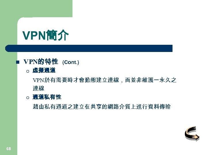VPN簡介 n VPN的特性 (Cont. ) ¡ 虛擬通道 ¡ VPN於有需要時才會動態建立連線，而並非維護一永久之 連線 通道私有性 藉由私有通道之建立在共享的網路介質上進行資料傳輸 68 