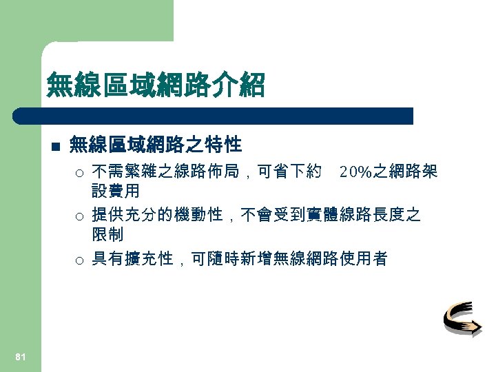 無線區域網路介紹 n 無線區域網路之特性 ¡ ¡ ¡ 81 不需繁雜之線路佈局，可省下約 20%之網路架 設費用 提供充分的機動性，不會受到實體線路長度之 限制 具有擴充性，可隨時新增無線網路使用者 
