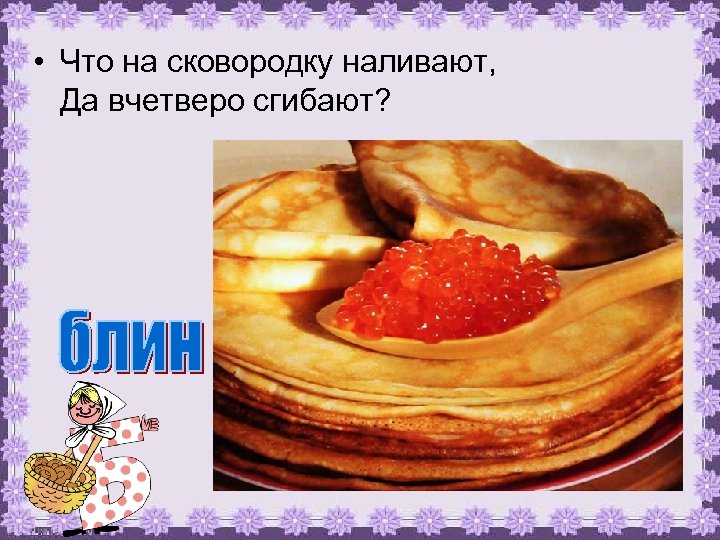  • Что на сковородку наливают, Да вчетверо сгибают? 