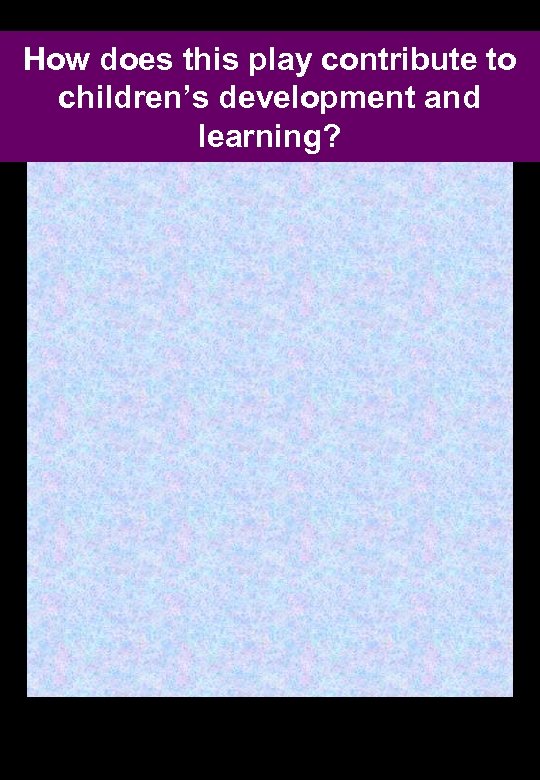 How does this play contribute to children’s development and learning? 