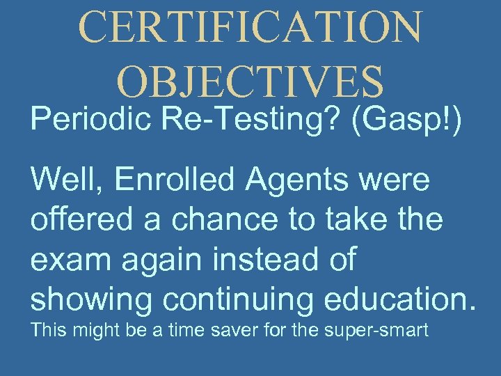 CERTIFICATION OBJECTIVES Periodic Re-Testing? (Gasp!) Well, Enrolled Agents were offered a chance to take