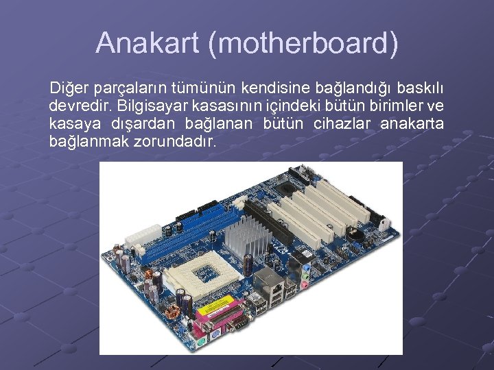 Anakart (motherboard) Diğer parçaların tümünün kendisine bağlandığı baskılı devredir. Bilgisayar kasasının içindeki bütün birimler