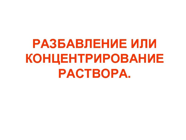 РАЗБАВЛЕНИЕ ИЛИ КОНЦЕНТРИРОВАНИЕ РАСТВОРА. 