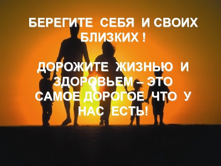 БЕРЕГИТЕ СЕБЯ И СВОИХ БЛИЗКИХ ! ДОРОЖИТЕ ЖИЗНЬЮ И ЗДОРОВЬЕМ – ЭТО САМОЕ ДОРОГОЕ