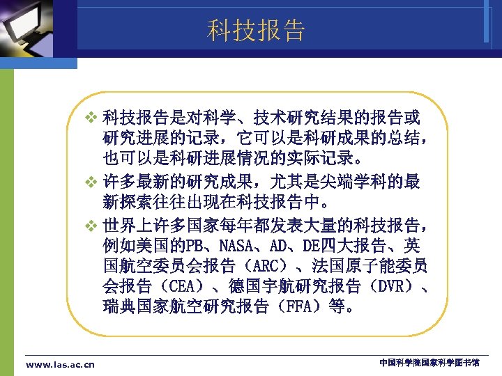 科技报告 v 科技报告是对科学、技术研究结果的报告或 研究进展的记录，它可以是科研成果的总结， 也可以是科研进展情况的实际记录。 v 许多最新的研究成果，尤其是尖端学科的最 新探索往往出现在科技报告中。 v 世界上许多国家每年都发表大量的科技报告， 例如美国的PB、NASA、AD、DE四大报告、英 国航空委员会报告（ARC）、法国原子能委员 会报告（CEA）、德国宇航研究报告（DVR）、 瑞典国家航空研究报告（FFA）等。