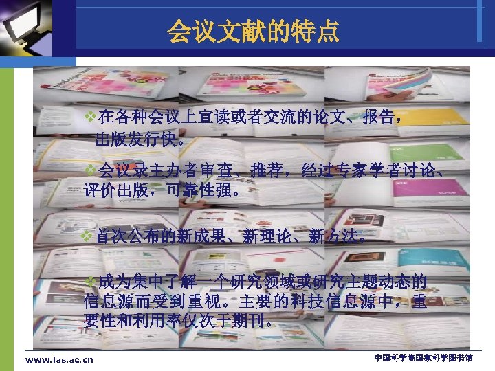 会议文献的特点 v在各种会议上宣读或者交流的论文、报告， 出版发行快。 v会议录主办者审查、推荐，经过专家学者讨论、 评价出版，可靠性强。 v首次公布的新成果、新理论、新方法。 v成为集中了解一个研究领域或研究主题动态的 信息源而受到重视。主要的科技信息源中，重 要性和利用率仅次于期刊。 www. las. ac. cn 中国科学院国家科学图书馆