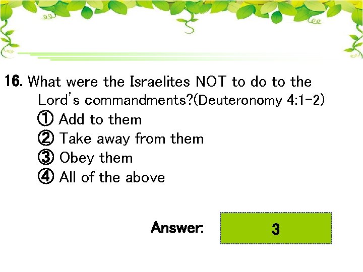 16. What were the Israelites NOT to do to the Lord’s commandments? (Deuteronomy 4:
