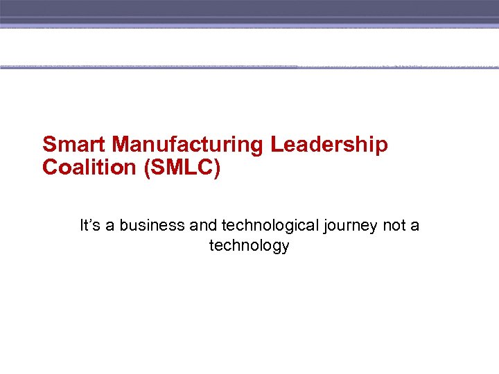 Smart Manufacturing Leadership Coalition (SMLC) It’s a business and technological journey not a technology
