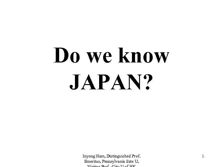 Do we know JAPAN? Inyong Ham, Distinguished Prof. Emeritus, Pennsylvania Sate U, 1 