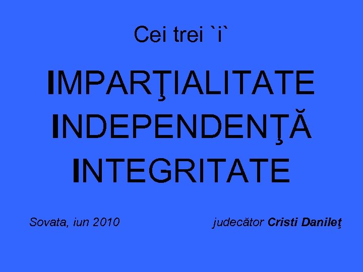 Cei trei `i` IMPARŢIALITATE INDEPENDENŢĂ INTEGRITATE Sovata, iun 2010 judecător Cristi Danileţ 