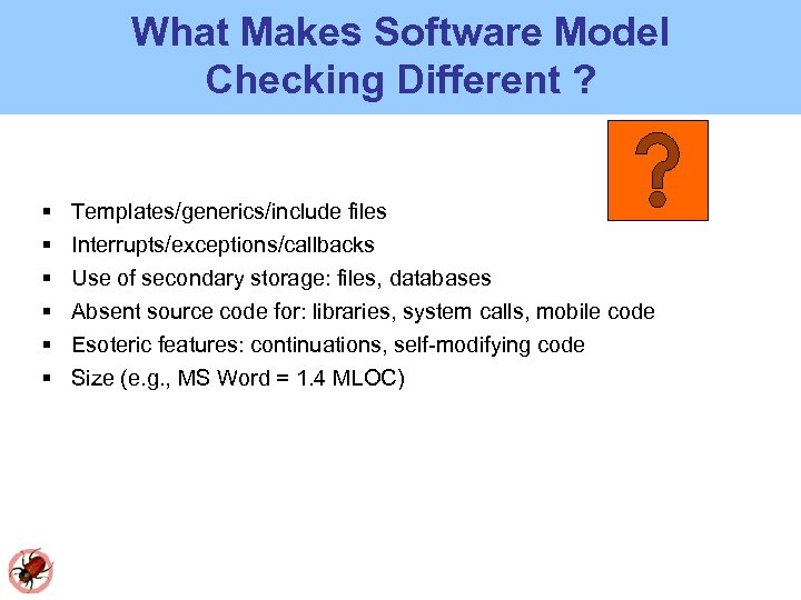 What Makes Software Model Checking Different ? Templates/generics/include files Interrupts/exceptions/callbacks Use of secondary storage: