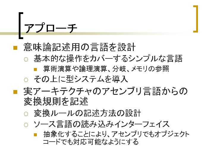 アプローチ n 意味論記述用の言語を設計 ¡ 基本的な操作をカバーするシンプルな言語 n ¡ n 算術演算や論理演算、分岐、メモリの参照 その上に型システムを導入 実アーキテクチャのアセンブリ言語からの 変換規則を記述 ¡ ¡