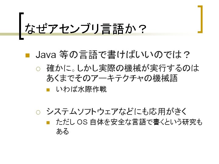 なぜアセンブリ言語か？ n Java 等の言語で書けばいいのでは？ ¡ 確かに。しかし実際の機械が実行するのは あくまでそのアーキテクチャの機械語 n ¡ いわば水際作戦 システムソフトウェアなどにも応用がきく n ただし OS