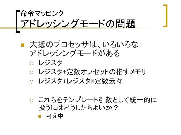 命令マッピング アドレッシングモードの問題 n 大抵のプロセッサは、いろいろな アドレッシングモードがある ¡ ¡ レジスタ+定数オフセットの指すメモリ レジスタ+レジスタ×定数云々 これらをテンプレート引数として統一的に 扱うにはどうしたらよいか？ n 考え中 