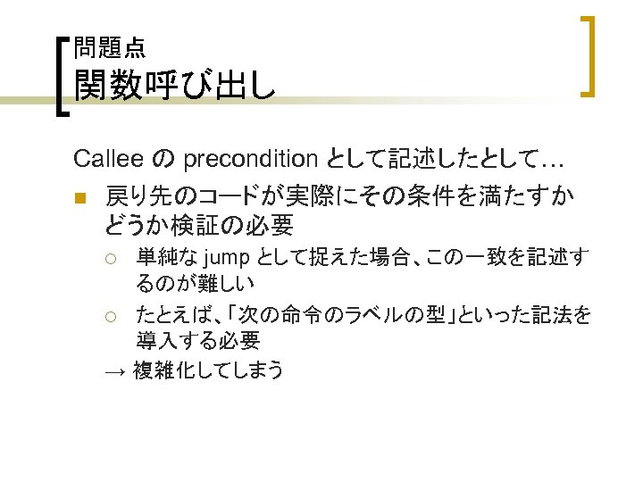問題点 関数呼び出し Callee の precondition として記述したとして… n 戻り先のコードが実際にその条件を満たすか どうか検証の必要 単純な jump として捉えた場合、この一致を記述す るのが難しい ¡