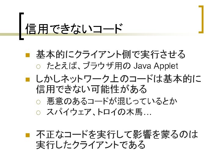 信用できないコード n 基本的にクライアント側で実行させる ¡ n しかしネットワーク上のコードは基本的に 信用できない可能性がある ¡ ¡ n たとえば、ブラウザ用の Java Applet 悪意のあるコードが混じっているとか