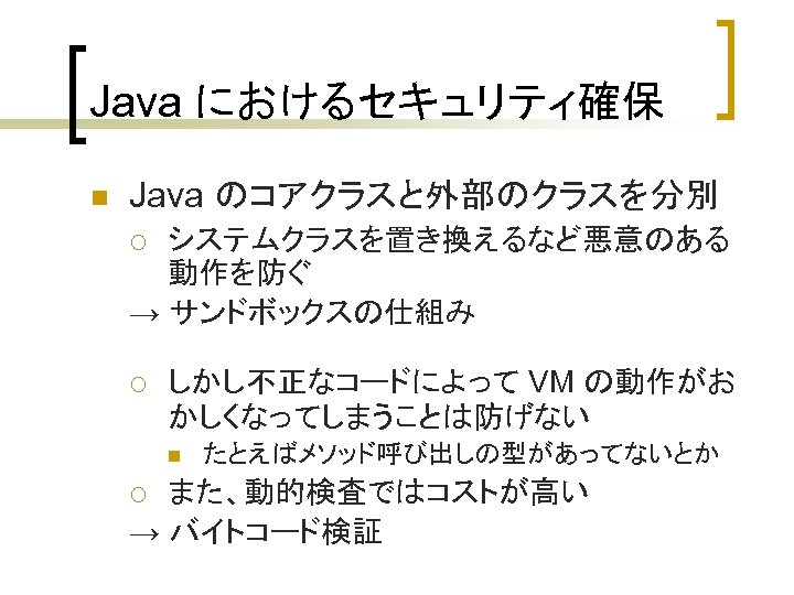 Java におけるセキュリティ確保 n Java のコアクラスと外部のクラスを分別 システムクラスを置き換えるなど悪意のある 動作を防ぐ → サンドボックスの仕組み ¡ ¡ しかし不正なコードによって VM の動作がお