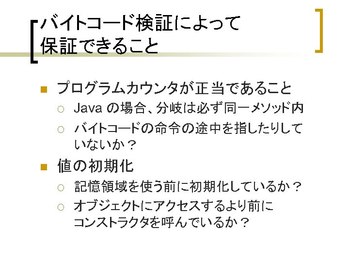 バイトコード検証によって 保証できること n プログラムカウンタが正当であること ¡ ¡ n Java の場合、分岐は必ず同一メソッド内 バイトコードの命令の途中を指したりして いないか？ 値の初期化 ¡ ¡
