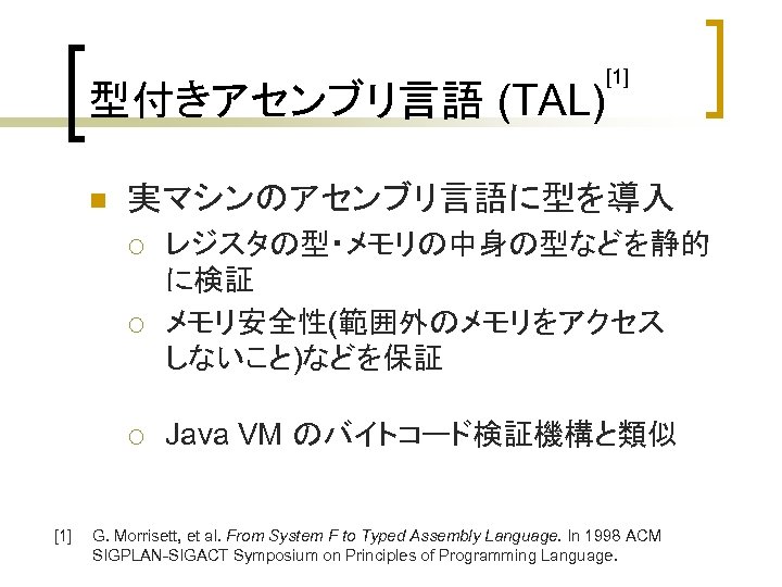型付きアセンブリ言語 (TAL) n 実マシンのアセンブリ言語に型を導入 ¡ ¡ ¡ [1] レジスタの型・メモリの中身の型などを静的 に検証 メモリ安全性(範囲外のメモリをアクセス しないこと)などを保証 Java VM