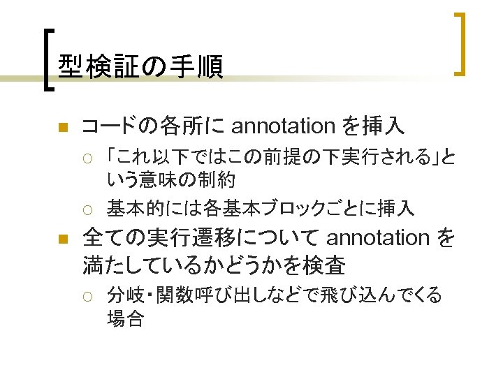 型検証の手順 n コードの各所に annotation を挿入 ¡ ¡ n 「これ以下ではこの前提の下実行される」と いう意味の制約 基本的には各基本ブロックごとに挿入 全ての実行遷移について annotation を