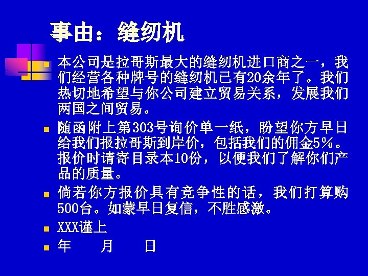 事由：缝纫机 n n n 本公司是拉哥斯最大的缝纫机进口商之一，我 们经营各种牌号的缝纫机已有20余年了。我们 热切地希望与你公司建立贸易关系，发展我们 两国之间贸易。 随函附上第 303号询价单一纸，盼望你方早日 给我们报拉哥斯到岸价，包括我们的佣金 5％。 报价时请寄目录本 10份，以便我们了解你们产