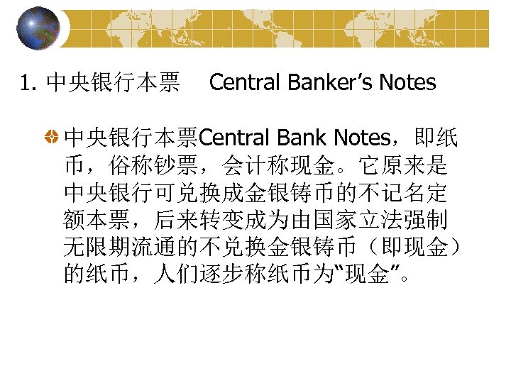 1. 中央银行本票 Central Banker’s Notes 中央银行本票Central Bank Notes，即纸 币，俗称钞票，会计称现金。它原来是 中央银行可兑换成金银铸币的不记名定 额本票，后来转变成为由国家立法强制 无限期流通的不兑换金银铸币（即现金） 的纸币，人们逐步称纸币为“现金”。 