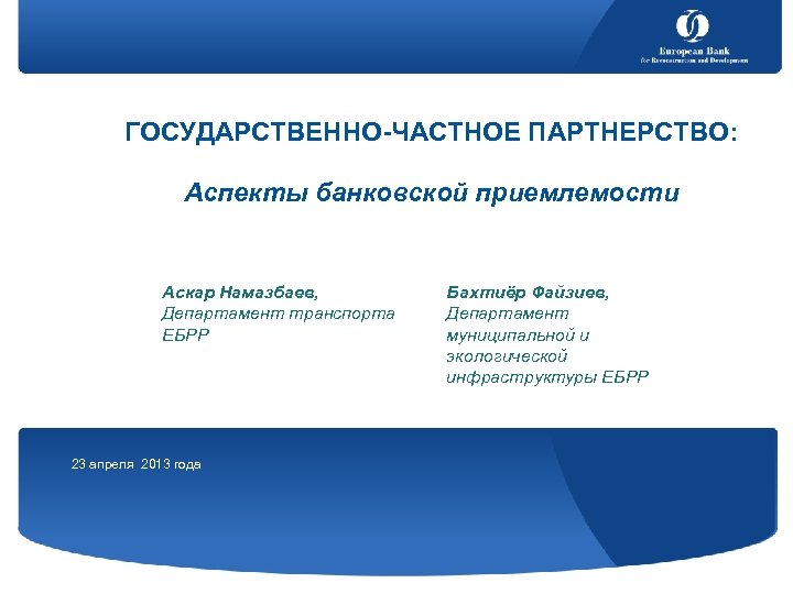 ГОСУДАРСТВЕННО-ЧАСТНОЕ ПАРТНЕРСТВО: Аспекты банковской приемлемости Аскар Намазбаев, Департамент транспорта ЕБРР 23 апреля 2013 года