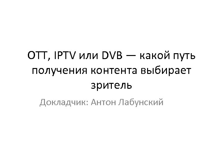 OTT, IPTV или DVB — какой путь получения контента выбирает зритель Докладчик: Антон Лабунский