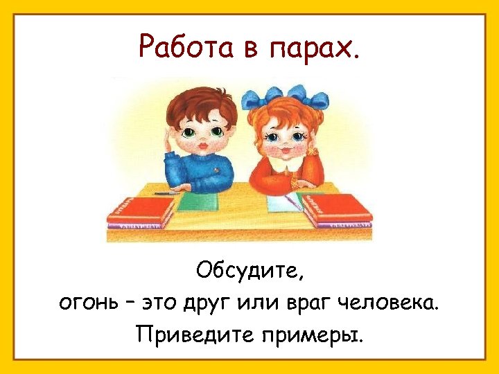Работа в парах. Обсудите, огонь – это друг или враг человека. Приведите примеры. 