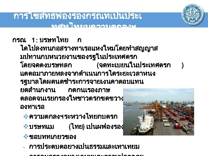 การใชสทธฟองรองกรณทเปนประเ ทศทไทยมความตกลงฯ กรณ 1: บรษทไทย ก ไดไปลงทนกอสรางทาเรอแหงใหมโดยทำสญญาส มปทานกบหนวยงานของรฐในประเทศตรก โดยจดตงบรษทลก (จดทะเบยนในประเทศตรก แตตอมาภายหลงจากดำเนนการไดระยะเวลาหนง รฐบาลไดผดนดชำระการจายเงนคาตอบแทน ยดสำนกงาน กดกนเรองภาษ