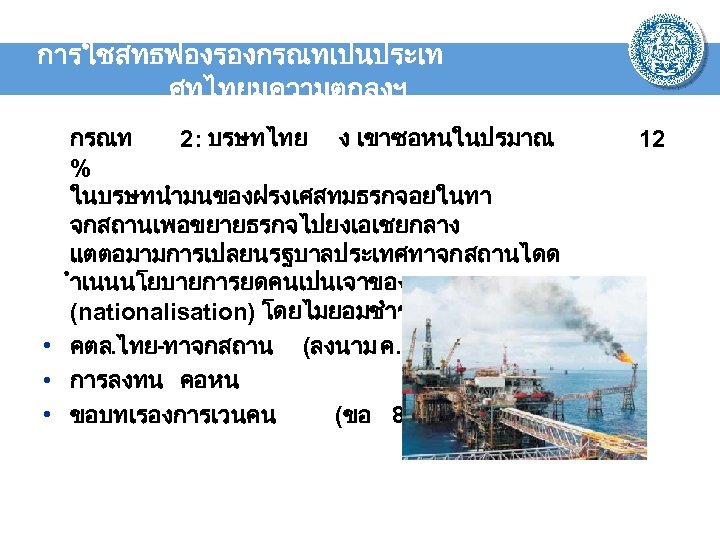 การใชสทธฟองรองกรณทเปนประเท ศทไทยมความตกลงฯ กรณท 2: บรษทไทย ง เขาซอหนในปรมาณ % ในบรษทนำมนของฝรงเศสทมธรกจอยในทา จกสถานเพอขยายธรกจไปยงเอเชยกลาง แตตอมามการเปลยนรฐบาลประเทศทาจกสถานไดด ำเนนนโยบายการยดคนเปนเจาของรฐ (nationalisation) โดยไมยอมชำระคาสนไหมทดแทน