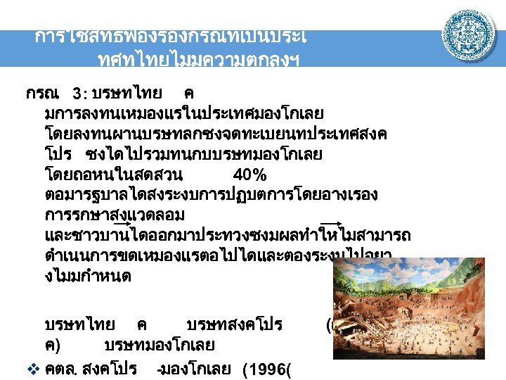 การใชสทธฟองรองกรณทเปนประเ ทศทไทยไมมความตกลงฯ กรณ 3: บรษทไทย ค มการลงทนเหมองแรในประเทศมองโกเลย โดยลงทนผานบรษทลกซงจดทะเบยนทประเทศสงค โปร ซงไดไปรวมทนกบบรษทมองโกเลย โดยถอหนในสดสวน 40% ตอมารฐบาลไดสงระงบการปฏบตการโดยอางเรอง การรกษาสงแวดลอม