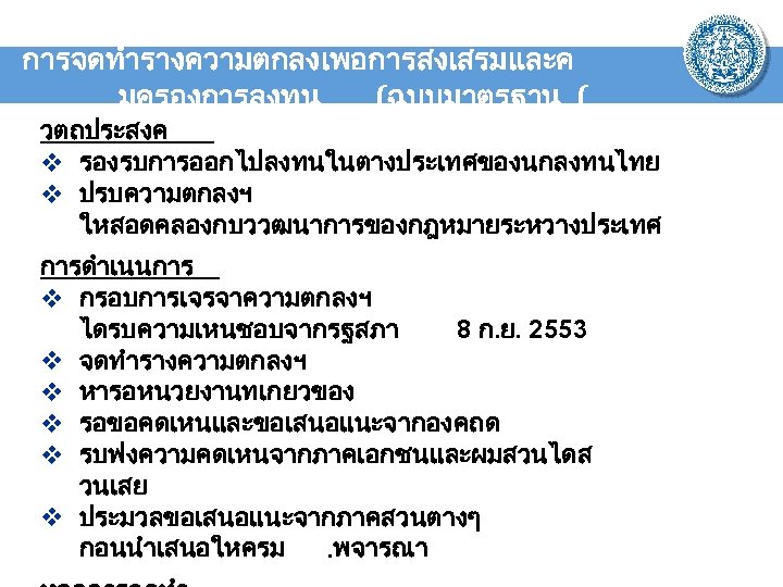 การจดทำรางความตกลงเพอการสงเสรมและค มครองการลงทน (ฉบบมาตรฐาน ( วตถประสงค v รองรบการออกไปลงทนในตางประเทศของนกลงทนไทย v ปรบความตกลงฯ ใหสอดคลองกบววฒนาการของกฎหมายระหวางประเทศ การดำเนนการ v กรอบการเจรจาความตกลงฯ ไดรบความเหนชอบจากรฐสภา