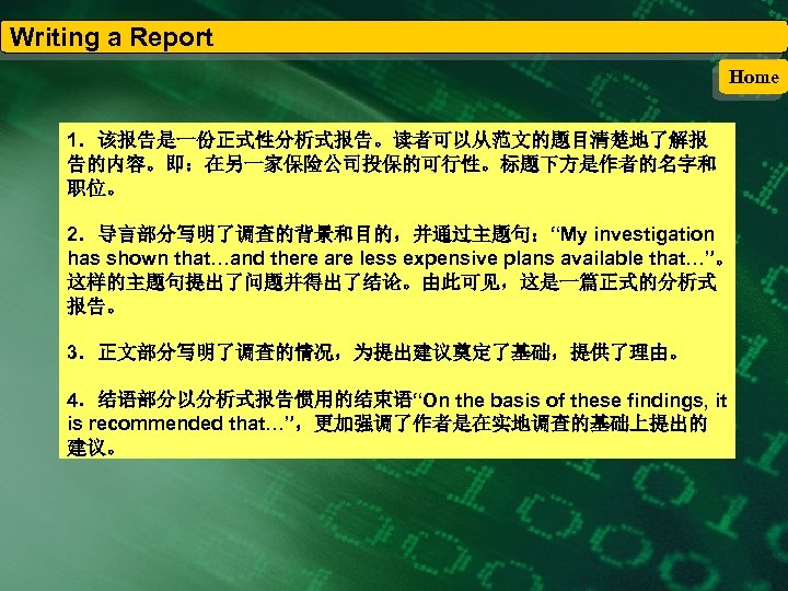 Writing a Report Home 1．该报告是一份正式性分析式报告。读者可以从范文的题目清楚地了解报 告的内容。即：在另一家保险公司投保的可行性。标题下方是作者的名字和 职位。 2．导言部分写明了调查的背景和目的，并通过主题句：“My investigation has shown that…and there are