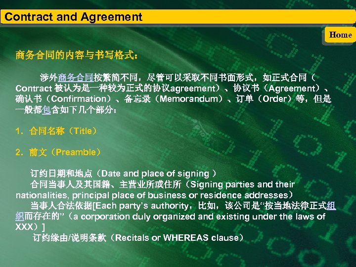 Contract and Agreement Home 商务合同的内容与书写格式： 涉外商务合同按繁简不同，尽管可以采取不同书面形式，如正式合同（ Contract 被认为是一种较为正式的协议agreement）、协议书（Agreement）、 确认书（Confirmation）、备忘录（Memorandum）、订单（Order）等，但是 一般都包含如下几个部分： 1．合同名称（Title） 2．前文（Preamble） 订约日期和地点（Date and