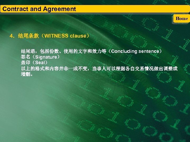 Contract and Agreement Home 4．结尾条款（WITNESS clause） 结尾语，包括份数、使用的文字和效力等（Concluding sentence） 签名（Signature） 盖印（Seal） 以上的格式和内容并非一成不变，当事人可以根据各自交易情况做出调整或 增删。 