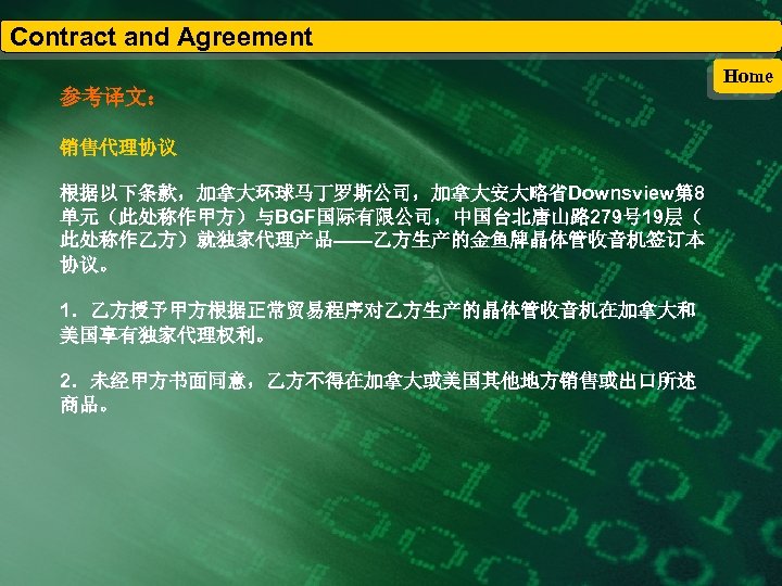 Contract and Agreement 参考译文： 销售代理协议 根据以下条款，加拿大环球马丁罗斯公司，加拿大安大略省Downsview第 8 单元（此处称作甲方）与BGF国际有限公司，中国台北唐山路 279号 19层（ 此处称作乙方）就独家代理产品——乙方生产的金鱼牌晶体管收音机签订本 协议。 1．乙方授予甲方根据正常贸易程序对乙方生产的晶体管收音机在加拿大和 美国享有独家代理权利。