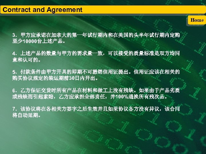 Contract and Agreement Home 3．甲方应承诺在加拿大的第一年试行期内和在美国的头半年试行期内定购 至少 10000台上述产品。 4．上述产品的数量与甲方的需求量一致，可以接受的质量标准是双方均同 意和认可的。 5．付款条件由甲方开具的即期不可撤销信用证提出。信用证应该在相关的 购买协议规定的装运期前30日内开出。 6．乙方保证交货时所有产品在材料和做 上没有残缺。如果由于产品劣质 或残缺而引起索赔，乙方应承担全部责任，并