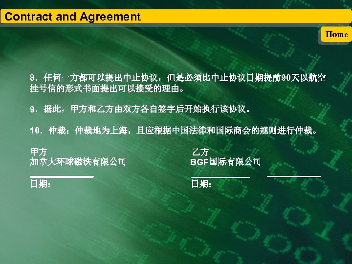 Contract and Agreement Home 8．任何一方都可以提出中止协议，但是必须比中止协议日期提前90天以航空 挂号信的形式书面提出可以接受的理由。 9．据此，甲方和乙方由双方各自签字后开始执行该协议。 10．仲裁：仲裁地为上海，且应根据中国法律和国际商会的规则进行仲裁。 甲方 加拿大环球磁铁有限公司 _______ 日期： 乙方 BGF国际有限公司