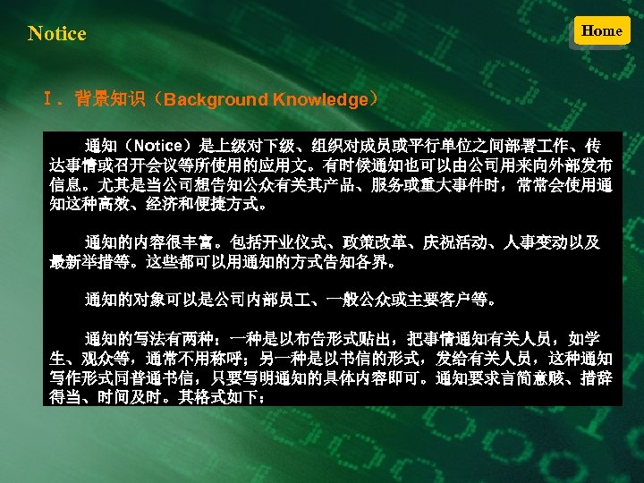 Notice Home Ⅰ．背景知识（Background Knowledge） 通知（Notice）是上级对下级、组织对成员或平行单位之间部署 作、传 达事情或召开会议等所使用的应用文。有时候通知也可以由公司用来向外部发布 信息。尤其是当公司想告知公众有关其产品、服务或重大事件时，常常会使用通 知这种高效、经济和便捷方式。 通知的内容很丰富。包括开业仪式、政策改革、庆祝活动、人事变动以及 最新举措等。这些都可以用通知的方式告知各界。 通知的对象可以是公司内部员 、一般公众或主要客户等。 通知的写法有两种：一种是以布告形式贴出，把事情通知有关人员，如学
