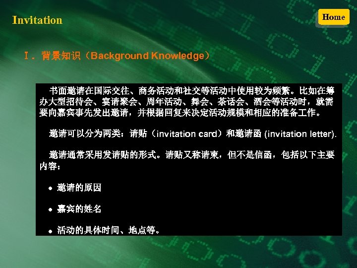 Invitation Home Ⅰ．背景知识（Background Knowledge） 书面邀请在国际交往、商务活动和社交等活动中使用较为频繁。比如在筹 办大型招待会、宴请聚会、周年活动、舞会、茶话会、酒会等活动时，就需 要向嘉宾事先发出邀请，并根据回复来决定活动规模和相应的准备 作。 邀请可以分为两类：请贴（invitation card）和邀请函 (invitation letter). 邀请通常采用发请贴的形式。请贴又称请柬，但不是信函，包括以下主要 内容：