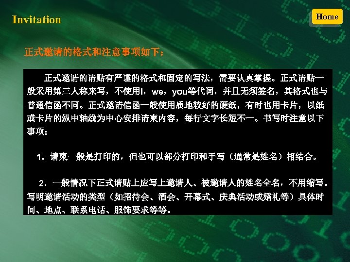 Invitation Home 正式邀请的格式和注意事项如下： 正式邀请的请贴有严谨的格式和固定的写法，需要认真掌握。正式请贴一 般采用第三人称来写，不使用I，we，you等代词，并且无须签名，其格式也与 普通信函不同。正式邀请信函一般使用质地较好的硬纸，有时也用卡片，以纸 或卡片的纵中轴线为中心安排请柬内容，每行文字长短不一。书写时注意以下 事项： 1．请柬一般是打印的，但也可以部分打印和手写（通常是姓名）相结合。 2．一般情况下正式请贴上应写上邀请人、被邀请人的姓名全名，不用缩写。 写明邀请活动的类型（如招待会、酒会、开幕式、庆典活动或婚礼等）具体时 间、地点、联系电话、服饰要求等等。 