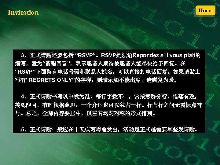 Invitation Home 3．正式请贴还要包括 “RSVP”。RSVP是法语Repondez s’il vous plait的 缩写，意为“请赐回音”，表示邀请人期待被邀请人能尽快给予回复。在 “RSVP”下面留有电话号码和联系人姓名，可以直接打电话回复。如果请贴上 写有“REGRETS ONLY”的字样，则表示如不能出席，请赐复为盼。 4．正式请贴书写以中线为准，每行字数不一，常按意群分行，错落有致， 美观醒目。有时根据意思，一个介词也可以独占一行。行与行之间无需标点符 号。总之，全部内容要居中，以左右均匀对称的形式排列。
