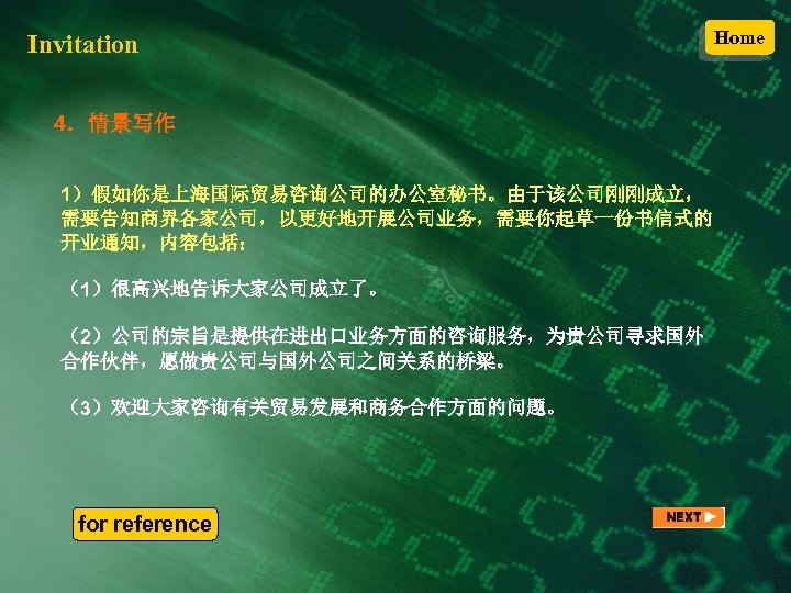 Invitation 4．情景写作 1）假如你是上海国际贸易咨询公司的办公室秘书。由于该公司刚刚成立， 需要告知商界各家公司，以更好地开展公司业务，需要你起草一份书信式的 开业通知，内容包括： （1）很高兴地告诉大家公司成立了。 （2）公司的宗旨是提供在进出口业务方面的咨询服务，为贵公司寻求国外 合作伙伴，愿做贵公司与国外公司之间关系的桥梁。 （3）欢迎大家咨询有关贸易发展和商务合作方面的问题。 for reference Home 