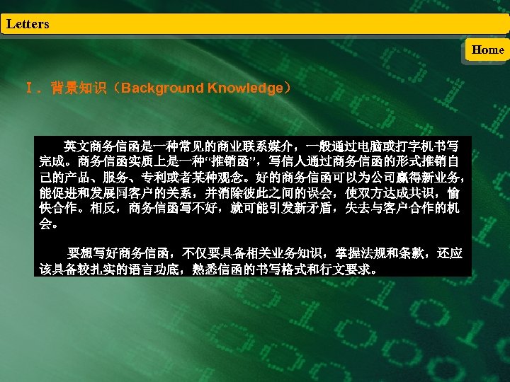 Letters Home Ⅰ．背景知识（Background Knowledge） 英文商务信函是一种常见的商业联系媒介，一般通过电脑或打字机书写 完成。商务信函实质上是一种“推销函”，写信人通过商务信函的形式推销自 己的产品、服务、专利或者某种观念。好的商务信函可以为公司赢得新业务， 能促进和发展同客户的关系，并消除彼此之间的误会，使双方达成共识，愉 快合作。相反，商务信函写不好，就可能引发新矛盾，失去与客户合作的机 会。 要想写好商务信函，不仅要具备相关业务知识，掌握法规和条款，还应 该具备较扎实的语言功底，熟悉信函的书写格式和行文要求。 