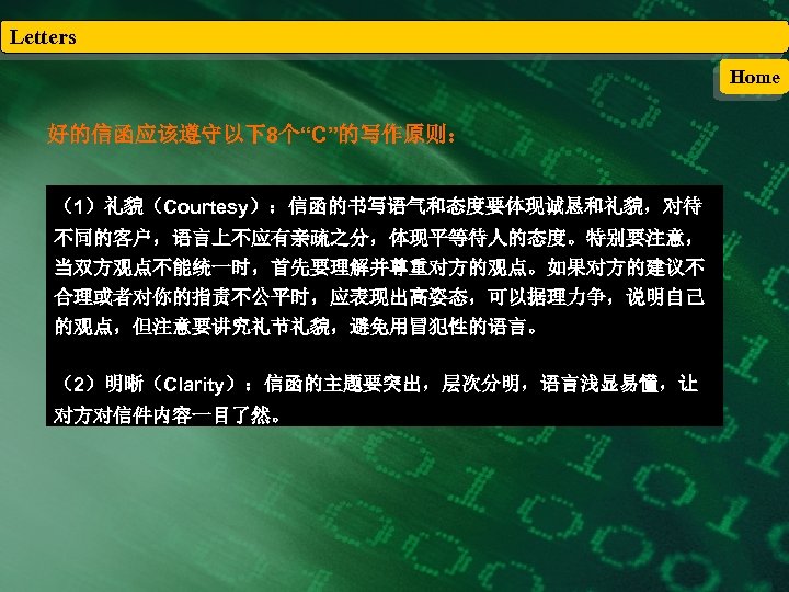 Letters Home 好的信函应该遵守以下8个“C”的写作原则： （1）礼貌（Courtesy）：信函的书写语气和态度要体现诚恳和礼貌，对待 不同的客户，语言上不应有亲疏之分，体现平等待人的态度。特别要注意， 当双方观点不能统一时，首先要理解并尊重对方的观点。如果对方的建议不 合理或者对你的指责不公平时，应表现出高姿态，可以据理力争，说明自己 的观点，但注意要讲究礼节礼貌，避免用冒犯性的语言。 （2）明晰（Clarity）：信函的主题要突出，层次分明，语言浅显易懂，让 对方对信件内容一目了然。 
