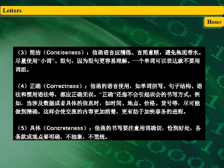Letters Home （3）简洁（Conciseness）：信函语言应精练、言简意赅，避免拖泥带水。 尽量使用“小词”、短句，因为短句更容易理解。一个单词可以表达就不要用 词组。 （4）正确（Correctness）：信函的语言使用，如单词拼写、句子结构、语 法和惯用语法等，都应正确无误。“正确”还指不会引起误会的书写方式。例 如，当涉及数据或者具体的信息时，如时间、地点、价格、货号等，尽可能 做到精确。这样会使交流的内容更加清楚，更有助于加快事务的进程。 （5）具体（Concreteness）：信函的书写要注意用词确切，恰到好处，各 条款或观点要明确，不抽象，不笼统。 
