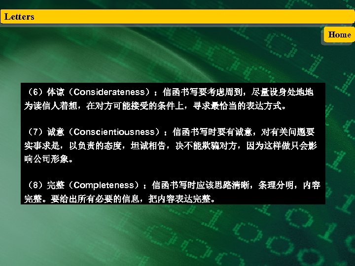 Letters Home （6）体谅（Considerateness）：信函书写要考虑周到，尽量设身处地地 为读信人着想，在对方可能接受的条件上，寻求最恰当的表达方式。 （7）诚意（Conscientiousness）：信函书写时要有诚意，对有关问题要 实事求是，以负责的态度，坦诚相告，决不能欺骗对方，因为这样做只会影 响公司形象。 （8）完整（Completeness）：信函书写时应该思路清晰，条理分明，内容 完整。要给出所有必要的信息，把内容表达完整。 